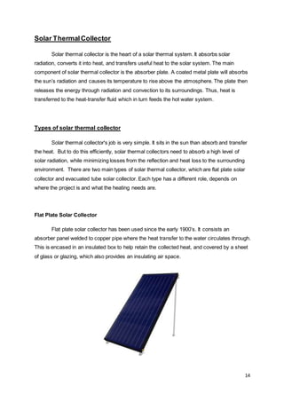 14
Solar ThermalCollector
Solar thermal collector is the heart of a solar thermal system. It absorbs solar
radiation, converts it into heat, and transfers useful heat to the solar system. The main
component of solar thermal collector is the absorber plate. A coated metal plate will absorbs
the sun’s radiation and causes its temperature to rise above the atmosphere. The plate then
releases the energy through radiation and convection to its surroundings. Thus, heat is
transferred to the heat-transfer fluid which in turn feeds the hot water system.
Types of solar thermal collector
Solar thermal collector's job is very simple. It sits in the sun than absorb and transfer
the heat. But to do this efficiently, solar thermal collectors need to absorb a high level of
solar radiation, while minimizing losses from the reflection and heat loss to the surrounding
environment. There are two main types of solar thermal collector, which are flat plate solar
collector and evacuated tube solar collector. Each type has a different role, depends on
where the project is and what the heating needs are.
Flat Plate Solar Collector
Flat plate solar collector has been used since the early 1900’s. It consists an
absorber panel welded to copper pipe where the heat transfer to the water circulates through.
This is encased in an insulated box to help retain the collected heat, and covered by a sheet
of glass or glazing, which also provides an insulating air space.
 