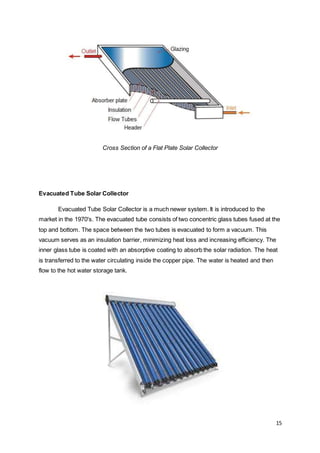 15
Cross Section of a Flat Plate Solar Collector
Evacuated Tube Solar Collector
Evacuated Tube Solar Collector is a much newer system. It is introduced to the
market in the 1970's. The evacuated tube consists of two concentric glass tubes fused at the
top and bottom. The space between the two tubes is evacuated to form a vacuum. This
vacuum serves as an insulation barrier, minimizing heat loss and increasing efficiency. The
inner glass tube is coated with an absorptive coating to absorb the solar radiation. The heat
is transferred to the water circulating inside the copper pipe. The water is heated and then
flow to the hot water storage tank.
 