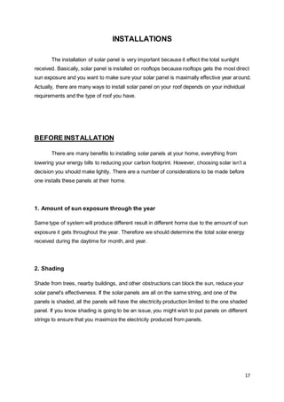 17
INSTALLATIONS
The installation of solar panel is very important because it effect the total sunlight
received. Basically, solar panel is installed on rooftops because rooftops gets the most direct
sun exposure and you want to make sure your solar panel is maximally effective year around.
Actually, there are many ways to install solar panel on your roof depends on your individual
requirements and the type of roof you have.
BEFORE INSTALLATION
There are many benefits to installing solar panels at your home, everything from
lowering your energy bills to reducing your carbon footprint. However, choosing solar isn’t a
decision you should make lightly. There are a number of considerations to be made before
one installs these panels at their home.
1. Amount of sun exposure through the year
Same type of system will produce different result in different home due to the amount of sun
exposure it gets throughout the year. Therefore we should determine the total solar energy
received during the daytime for month, and year.
2. Shading
Shade from trees, nearby buildings, and other obstructions can block the sun, reduce your
solar panel's effectiveness. If the solar panels are all on the same string, and one of the
panels is shaded, all the panels will have the electricity production limited to the one shaded
panel. If you know shading is going to be an issue, you might wish to put panels on different
strings to ensure that you maximize the electricity produced from panels.
 