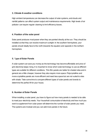 18
3. Climate & weather conditions
High ambient temperatures can decrease the output of solar systems, and clouds and
rainfall patterns can affect system output and maintenance requirements. High levels of air
pollution can require regular cleaning to limit efficiency losses.
4. Position of the solar panel
Solar panel produces most power when they are pointed directly at the sun. They should be
installed so that they can receive maximum sunlight. In the southern hemisphere, your
panels should ideally face to the north (towards the equator) and opposite in the northern
hemisphere.
5. Type of Solar Panels
A solar system can save you money as the technology has become affordable and price of
grid electricity keeps rising. It is important to know which solar technology to use as different
types are suitable for different conditions. Thin-film panels are better for shaded sites and in
general are a little cheaper, however they also require more space. Polycrystalline and
mono-crystalline panels are more efficient and need less space but are not suited to sites
with shade. Take some time to compare different types of solar panels and brands to
determine the perfect fit for your house.
6. Number of Solar Panels
When installing a solar panel, you have to figure out how many panels is needed to be able
to meet your electricity needs. Your household consumption of electricity and how much you
want to supplement from solar power will determine the number of solar panels you need.
The systems are modular and you can add more panels in the future.
 