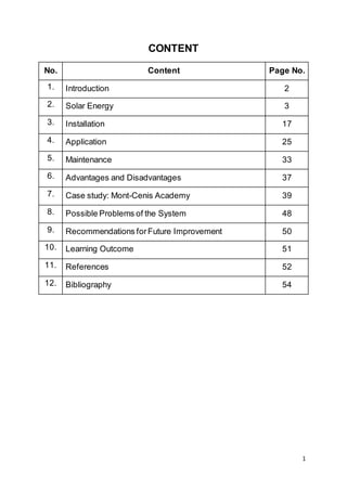 1
CONTENT
No. Content Page No.
1. Introduction 2
2. Solar Energy 3
3. Installation 17
4. Application 25
5. Maintenance 33
6. Advantages and Disadvantages 37
7. Case study: Mont-Cenis Academy 39
8. Possible Problems of the System 48
9. Recommendations forFuture Improvement 50
10. Learning Outcome 51
11. References 52
12. Bibliography 54
 