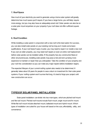 19
7. Roof Space
How much of your electricity you want to generate using a home solar system will greatly
determine how much space you'll require. If you have a large home, you will likely require
more energy, but you may also have an adequately-sized roof. Solar panels can also be on
a solar pole mount anywhere on your property if your roof does not offer sufficient square
footage.
8. Roof Condition
While installing a solar panel in conjunction with a new roof is the best option for success,
you can also install solar panels on your existing roof as long as it meets some basic
qualifications. If your roof doesn't pass muster, you may need to repair it or install a new roof.
If you own an older property, you may need roof repairs or even an entire roof replacement
before solar panels can be installed safely. If the property has any construction flaws or
other structural issues, installing solar panels may pose a risk and end up being more
expensive to maintain or repair than you anticipated. Take the condition of your property and
your roof into consideration so you can make any major repairs before installation begins.
The expected lifespan of your current roofing system also needs to be determined. It
generally takes about 20 years for people to see a return on investment for their solar panel
systems. If your roofing system won’t survive that long, it’s best to forgo your project until
new construction can occur.
TYPESOF SOLAR PANEL INSTALLATION
Solar panel installation can divide into two main types, which are pitched roof mount
and flat roof mount. Pitched roof mounts include flush mount, angle mount and fin mount.
While flat roof mount include attached mount, ballasted mount and hybrid mount. Which
types of installation are suited for your house will based on the size, affordability, utility, and
convenience.
 