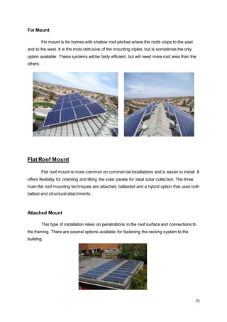 21
Fin Mount
Fin mount is for homes with shallow roof pitches where the roofs slope to the east
and to the west. It is the most obtrusive of the mounting styles, but is sometimes the only
option available. These systems will be fairly efficient, but will need more roof area than the
others.
Flat Roof Mount
Flat roof mount is more common on commercial installations and is easier to install. It
offers flexibility for orienting and tilting the solar panels for ideal solar collection. The three
main flat roof mounting techniques are attached, ballasted and a hybrid option that uses both
ballast and structural attachments.
Attached Mount
This type of installation relies on penetrations in the roof surface and connections to
the framing. There are several options available for fastening the racking system to the
building.
.
 