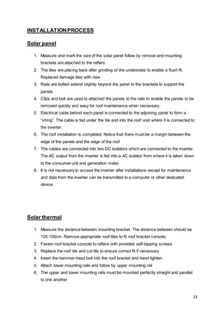 23
INSTALLATIONPROCESS
Solar panel
1. Measure and mark the size of the solar panel follow by remove and mounting
brackets are attached to the rafters.
2. The tiles are placing back after grinding of the undersides to enable a flush fit.
Replaced damage tiles with new.
3. Rails are bolted extend slightly beyond the panel to the brackets to support the
panels
4. Clips and bolt are used to attached the panels to the rails to enable the panels to be
removed quickly and easy for roof maintenance when necessary.
5. Electrical cable behind each panel is connected to the adjoining panel to form a
“string”. The cable is fed under the tile and into the roof void where it is connected to
the inverter.
6. The roof installation is completed. Notice that there must be a margin between the
edge of the panels and the edge of the roof
7. The cables are connected into two DC isolators which are connected to the inverter.
The AC output from the inverter is fed into a AC isolator from where it is taken down
to the consumer unit and generation meter.
8. It is not necessary to access the inverter after installations except for maintenance
and data from the inverter can be transmitted to a computer or other dedicated
device.
Solar thermal
1. Measure the distance between mounting bracket. The distance between should be
125-155cm. Remove appropriate roof tiles to fit roof bracket console.
2. Fasten roof bracket console to rafters with provided self-tapping screws
3. Replace the roof tile and cut tile to ensure correct fit if necessary
4. Insert the hammer-head bolt into the roof bracket and hand tighten
5. Attach lower mounting rails and follow by upper mounting rail
6. The upper and lower mounting rails must be mounted perfectly straight and parallel
to one another
 