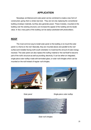 25
APPLICATION
Nowadays architecture and solar panel can be combined to create a new form of
construction, giving them a whole new look. They are not only replacing the conventional
building envelope materials, but they also generate power. These modules, mounted on the
building over the existing structure, can increase the appeal of the building and its resale
value. In fact, many parts of the building can be easily substituted with photovoltaics.
ROOF
The most common way to install solar panel on the building is to mount the solar
panel in a frame on the roof. Basically, they are mounted above and parallel to the roof
surface and installed facing north-south orientation to maximise the amount of solar energy
received. The solar panel can also replace the roofing material or the roof itself to become
part of the roof's structure as well as providing electricity. It can be either an integrated,
single-piece solar rooftop made with laminated glass, or solar roof shingles which can be
mounted on the roof instead of regular roof shingles.
Solar panel Single-piece solar rooftop
Solar roof shingles
 