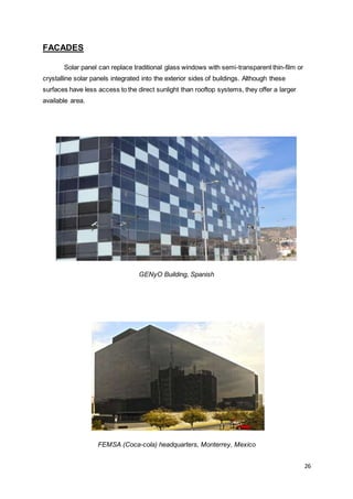 26
FACADES
Solar panel can replace traditional glass windows with semi-transparent thin-film or
crystalline solar panels integrated into the exterior sides of buildings. Although these
surfaces have less access to the direct sunlight than rooftop systems, they offer a larger
available area.
GENyO Building, Spanish
FEMSA (Coca-cola) headquarters, Monterrey, Mexico
 