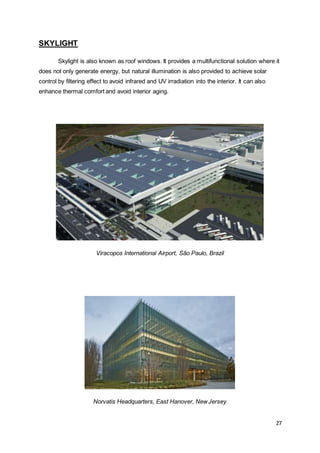 27
SKYLIGHT
Skylight is also known as roof windows. It provides a multifunctional solution where it
does not only generate energy, but natural illumination is also provided to achieve solar
control by filtering effect to avoid infrared and UV irradiation into the interior. It can also
enhance thermal comfort and avoid interior aging.
Viracopos International Airport, São Paulo, Brazil
Norvatis Headquarters, East Hanover, NewJersey
 