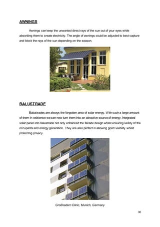 30
AWNINGS
Awnings can keep the unwanted direct rays of the sun out of your eyes while
absorbing them to create electricity. The angle of awnings could be adjusted to best capture
and block the rays of the sun depending on the season.
BALUSTRADE
Balustrades are always the forgotten area of solar energy. With such a large amount
of them in existence we can now turn them into an attractive source of energy. Integrated
solar panel into balustrade not only enhanced the facade design whilst ensuring safety of the
occupants and energy generation. They are also perfect in allowing good visibility whilst
protecting privacy.
Großhadern Clinic, Munich, Germany
 