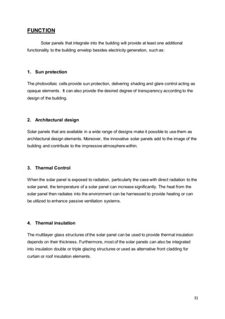 31
FUNCTION
Solar panels that integrate into the building will provide at least one additional
functionality to the building envelop besides electricity generation, such as:
1. Sun protection
The photovoltaic cells provide sun protection, delivering shading and glare control acting as
opaque elements. It can also provide the desired degree of transparency according to the
design of the building.
2. Architectural design
Solar panels that are available in a wide range of designs make it possible to use them as
architectural design elements. Moreover, the innovative solar panels add to the image of the
building and contribute to the impressive atmosphere within.
3. Thermal Control
When the solar panel is exposed to radiation, particularly the case with direct radiation to the
solar panel, the temperature of a solar panel can increase significantly. The heat from the
solar panel then radiates into the environment can be harnessed to provide heating or can
be utilized to enhance passive ventilation systems.
4. Thermal insulation
The multilayer glass structures of the solar panel can be used to provide thermal insulation
depends on their thickness. Furthermore, most of the solar panels can also be integrated
into insulation double or triple glazing structures or used as alternative front cladding for
curtain or roof insulation elements.
 