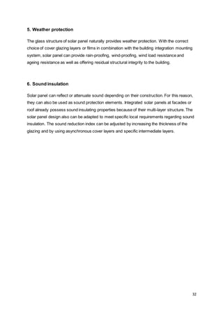32
5. Weather protection
The glass structure of solar panel naturally provides weather protection. With the correct
choice of cover glazing layers or films in combination with the building integration mounting
system, solar panel can provide rain-proofing, wind-proofing, wind load resistance and
ageing resistance as well as offering residual structural integrity to the building.
6. Sound insulation
Solar panel can reflect or attenuate sound depending on their construction. For this reason,
they can also be used as sound protection elements. Integrated solar panels at facades or
roof already possess sound insulating properties because of their multi-layer structure. The
solar panel design also can be adapted to meet specific local requirements regarding sound
insulation. The sound reduction index can be adjusted by increasing the thickness of the
glazing and by using asynchronous cover layers and specific intermediate layers.
 