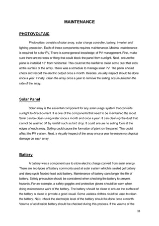 33
MAINTENANCE
PHOTOVOLTAIC
Photovoltaic consists of solar array, solar charge controller, battery, inverter and
lighting protection. Each of these components requires maintenance. Minimal maintenance
is required for solar PV. There is some general knowledge of PV management. First, make
sure there are no trees or thing that could block the panel from sunlight. Next, ensure the
panel is installed 15° from horizontal. This could let the rainfall to clean some dust that stick
at the surface of the array. There was a schedule to manage solar PV. The panel should
check and record the electric output once a month. Besides, visually inspect should be done
once a year. Finally, clean the array once a year to remove the soiling accumulated on the
side of the array.
Solar Panel
Solar array is the essential component for any solar usage system that converts
sunlight to direct-current. It is one of the components that need to be maintained the most.
Solar can be clean using water once a month and once a year. It can clean up the dust that
cannot be washed off by rainfall such as bird drop. It could ensure no soiling form at the
edges of each array. Soiling could cause the formation of plant on the panel. This could
affect the PV system. Next, a visually inspect of the array once a year to ensure no physical
damage on each array.
Battery
A battery was a component use to store electric charge convert from solar energy.
There are two types of battery commonly used at solar system which is sealed gel battery
and deep cycle flooded-lead acid battery. Maintenance of battery cans longer the life of
battery. Safety precaution should be considered when checking the battery to prevent
hazards. For an example, a safety goggles and protective gloves should be worn when
doing maintenance work of the battery. The battery should be clean to ensure the surface of
the battery is clean to provide a good visual. Some useless clothes could be used to clean
the battery. Next, check the electrolyte level of the battery should be done once a month.
Volume of acid inside battery should be checked during this process. If the volume of the
 