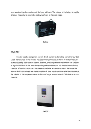 34
acid was less than the requirement, it should add back. The voltage of the battery should be
checked frequently to ensure the battery is always at the good stage.
Battery
Invertor
Inverter was the component convert direct- current to alternating-current for our daily
used. Maintenance of this inverter includes minimize the accumulation of dust on the outer
surface by using a dry cloth to clean it. Besides, checking whether the inverter can function
in a good condition or not. If the functionality of this inverter was low a replacement should
be done. We should also check the connection of wire. If the connection of the wire in the
inverter was loose already we should retighten it. Next, we should check the temperature of
the inverter. If the temperature was at abnormal stage, a replacement of this inverter should
be done.
Inverter
 