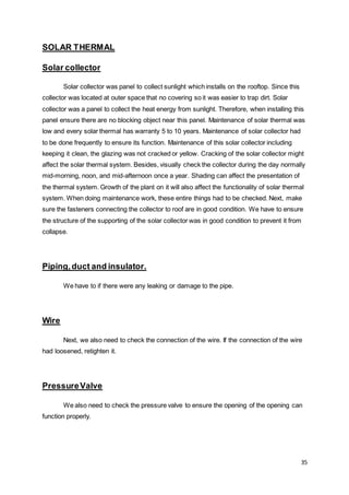 35
SOLAR THERMAL
Solar collector
Solar collector was panel to collect sunlight which installs on the rooftop. Since this
collector was located at outer space that no covering so it was easier to trap dirt. Solar
collector was a panel to collect the heat energy from sunlight. Therefore, when installing this
panel ensure there are no blocking object near this panel. Maintenance of solar thermal was
low and every solar thermal has warranty 5 to 10 years. Maintenance of solar collector had
to be done frequently to ensure its function. Maintenance of this solar collector including
keeping it clean, the glazing was not cracked or yellow. Cracking of the solar collector might
affect the solar thermal system. Besides, visually check the collector during the day normally
mid-morning, noon, and mid-afternoon once a year. Shading can affect the presentation of
the thermal system. Growth of the plant on it will also affect the functionality of solar thermal
system. When doing maintenance work, these entire things had to be checked. Next, make
sure the fasteners connecting the collector to roof are in good condition. We have to ensure
the structure of the supporting of the solar collector was in good condition to prevent it from
collapse.
Piping,duct and insulator.
We have to if there were any leaking or damage to the pipe.
Wire
Next, we also need to check the connection of the wire. If the connection of the wire
had loosened, retighten it.
PressureValve
We also need to check the pressure valve to ensure the opening of the opening can
function properly.
 