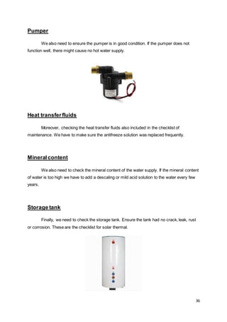 36
Pumper
We also need to ensure the pumper is in good condition. If the pumper does not
function well, there might cause no hot water supply.
Heat transferfluids
Moreover, checking the heat transfer fluids also included in the checklist of
maintenance. We have to make sure the antifreeze solution was replaced frequently.
Mineralcontent
We also need to check the mineral content of the water supply. If the mineral content
of water is too high we have to add a descaling or mild acid solution to the water every few
years.
Storage tank
Finally, we need to check the storage tank. Ensure the tank had no crack, leak, rust
or corrosion. These are the checklist for solar thermal.
 