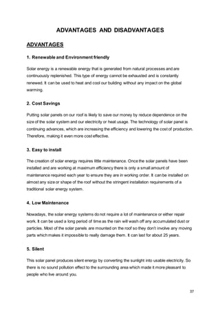 37
ADVANTAGES AND DISADVANTAGES
ADVANTAGES
1. Renewable and Environment friendly
Solar energy is a renewable energy that is generated from natural processes and are
continuously replenished. This type of energy cannot be exhausted and is constantly
renewed. It can be used to heat and cool our building without any impact on the global
warming.
2. Cost Savings
Putting solar panels on our roof is likely to save our money by reduce dependence on the
size of the solar system and our electricity or heat usage. The technology of solar panel is
continuing advances, which are increasing the efficiency and lowering the cost of production.
Therefore, making it even more cost effective.
3. Easy to install
The creation of solar energy requires little maintenance. Once the solar panels have been
installed and are working at maximum efficiency there is only a small amount of
maintenance required each year to ensure they are in working order. It can be installed on
almost any size or shape of the roof without the stringent installation requirements of a
traditional solar energy system.
4. Low Maintenance
Nowadays, the solar energy systems do not require a lot of maintenance or either repair
work. It can be used a long period of time as the rain will wash off any accumulated dust or
particles. Most of the solar panels are mounted on the roof so they don’t involve any moving
parts which makes it impossible to really damage them. It can last for about 25 years.
5. Silent
This solar panel produces silent energy by converting the sunlight into usable electricity. So
there is no sound pollution effect to the surrounding area which made it more pleasant to
people who live around you.
 