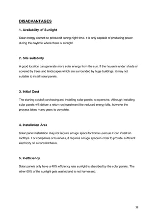 38
DISADVANTAGES
1. Availability of Sunlight
Solar energy cannot be produced during night time, it is only capable of producing power
during the daytime where there is sunlight.
2. Site suitability
A good location can generate more solar energy from the sun. If the house is under shade or
covered by trees and landscapes which are surrounded by huge buildings, it may not
suitable to install solar panels.
3. Initial Cost
The starting cost of purchasing and installing solar panels is expensive. Although installing
solar panels will deliver a return on investment like reduced energy bills, however the
process takes many years to complete.
4. Installation Area
Solar panel installation may not require a huge space for home users as it can install on
rooftops. For companies or business, it requires a huge space in order to provide sufficient
electricity on a constant basis.
5. Inefficiency
Solar panels only have a 40% efficiency rate sunlight is absorbed by the solar panels. The
other 60% of the sunlight gets wasted and is not harnessed.
 