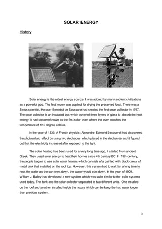 3
SOLAR ENERGY
History
Solar energy is the oldest energy source. It was adored by many ancient civilizations
as a powerful god. The first known was applied for drying the preserved food. There was a
Swiss scientist, Horace- Benedict de Saussure had created the first solar collector in 1767.
The solar collector is an insulated box which covered three layers of glass to absorb the heat
energy. It had become known as the first solar oven where the oven reaches the
temperature of 110 degree celsius.
In the year of 1839, A French physicist Alexandre Edmond Becquerel had discovered
the photovoltaic effect by using two electrodes which placed in the electrolyte and it figured
out that the electricity increased after exposed to the light.
The solar heating has been used for a very long time ago, it started from ancient
Greek. They used solar energy to heat their homes since 4th century BC. In 19th century,
the people began to use solar water heaters which consists of a painted with black colour of
metal tank that installed on the roof top. However, this system had to wait for a long time to
heat the water as the sun went down, the water would cool down. In the year of 1909,
William J. Bailey had developed a new system which was quite similar to the solar systems
used today. The tank and the solar collector separated to two different units. One installed
on the roof and another installed inside the house which can be keep the hot water longer
than previous system.
 