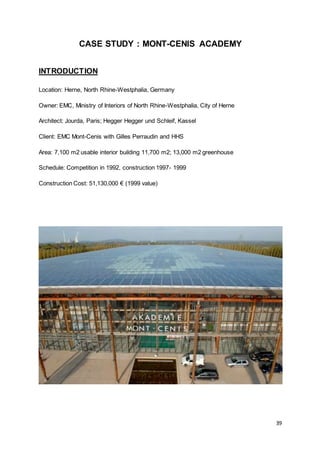 39
CASE STUDY : MONT-CENIS ACADEMY
INTRODUCTION
Location: Herne, North Rhine-Westphalia, Germany
Owner: EMC, Ministry of Interiors of North Rhine-Westphalia, City of Herne
Architect: Jourda, Paris; Hegger Hegger und Schleif, Kassel
Client: EMC Mont-Cenis with Gilles Perraudin and HHS
Area: 7,100 m2 usable interior building 11,700 m2; 13,000 m2 greenhouse
Schedule: Competition in 1992, construction 1997- 1999
Construction Cost: 51,130,000 € (1999 value)
 