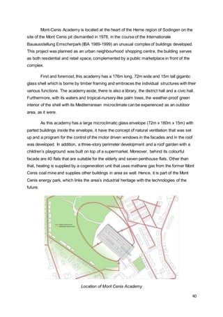 40
Mont-Cenis Academy is located at the heart of the Herne region of Sodingen on the
site of the Mont Cenis pit dismantled in 1978, in the course of the Internationale
Bauausstellung Emscherpark (IBA 1989-1999) an unusual complex of buildings developed.
This project was planned as an urban neighbourhood shopping centre, the building serves
as both residential and retail space, complemented by a public marketplace in front of the
complex.
First and foremost, this academy has a 176m long, 72m wide and 15m tall gigantic
glass shell which is borne by timber framing and embraces the individual structures with their
various functions. The academy aside, there is also a library, the district hall and a civic hall.
Furthermore, with its waters and tropical-nursery-like palm trees, the weather-proof green
interior of the shell with its Mediterranean microclimate can be experienced as an outdoor
area, as it were.
As this academy has a large microclimatic glass envelope (72m x 180m x 15m) with
parted buildings inside the envelope, it have the concept of natural ventilation that was set
up and a program for the control of the motor driven windows in the facades and in the roof
was developed. In addition, a three-story perimeter development and a roof garden with a
children’s playground was built on top of a supermarket. Moreover, behind its colourful
facade are 40 flats that are suitable for the elderly and seven penthouse flats. Other than
that, heating is supplied by a cogeneration unit that uses methane gas from the former Mont
Cenis coal mine and supplies other buildings in area as well. Hence, it is part of the Mont
Cenis energy park, which links the area’s industrial heritage with the technologies of the
future.
Location of Mont Cenis Academy
 