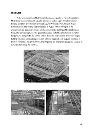 42
HISTORY
At the former coal mine Mont-Cenis in Sodingen, a quarter of Herne, the academy
Mont-Cenis in combination with a quarter centre was built as a part of the International
Building Exhibition Emscherpark (architects: Jourda Architects, Paris, Hegger-Hegger
Schleif, Kassel). The building was inaugurated in August 1999. Central part of the
arrangement is a glass microclimatic envelope; in which the buildings of the academy and
the quarter centre are placed. The glass hall causes a shift of the climate inside to higher
temperatures compared to the climate outside during the cold seasons. The world’s largest
building integrated photovoltaic power plant with one megawatt peak output is integrated in
the roof of the glass hall on 10.000 m². The PV panels are arranged in clouds and serve as a
sun protection during the summer.
 