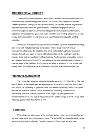 43
ARCHITECTURAL CONCEPT
This education centre represents an architectural milestone in terms of protection of
the environment and low energy consumption. The construction of a greenhouse over
13000m² provides a setting for a natural microclimate. The centre’s different programmatic
elements are located within this glass envelope. The scheme engages in various
environmental preservation and enhancement systems which are soil decontamination,
exploitation of released mine gases, rain water collection and recycling, passive use of solar
energy, active exploitation of solar energy, and use of natural and recyclable building
materials.
In the case of facade or roof systems the photovoltaic system is added to the building
after it was built. Facade integrated photovoltaic systems could consist of various
transparent module types, like crystalline and micro-perforated amorphous transparent
modules. In such case a part of natural light is transmitted into the building through the
modules. Solar cells are available in different colours. Roof-integrated photovoltaic systems
are integrated into the roof; the roof is concealed with transparent photovoltaic modules, or
they are added to the roof later. Such systems are added to a flat roof or on a sloping roof
usually only if the building is small. It is possible to use tiles, which integrate solar cells.
PHOTOVOLTAIC SYSTEM
The photovoltaic system is integrated to the façade and roof of this building. The roof
with 10.000 m² solar panels does not only serve as a sunshade but also as a solar power
plant and at 750,000 kWh p.a. generates more than double the building’s own consumption.
Besides, the individual roof and facade elements can be variably opened to avoid
overheating. The types of solar panel used in this project are polycrystalline and
monocrystalline silicon. The size of the panel is 3.2 m2
and the weight is about 130 kg. It has
efficiency approximately from 12.8% to 16%.
Installation
PV modules and glass panes of the overhead glazing rest on aluminium profiles and
are held in place with aluminium pressure plates. The vertical PV-and-glass facade is carried
out as a structural glazing facade. The glass panes and PV modules are glued onto
 