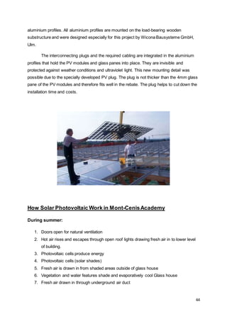 44
aluminium profiles. All aluminium profiles are mounted on the load-bearing wooden
substructure and were designed especially for this project by Wicona Bausysteme GmbH,
Ulm.
The interconnecting plugs and the required cabling are integrated in the aluminium
profiles that hold the PV modules and glass panes into place. They are invisible and
protected against weather conditions and ultraviolet light. This new mounting detail was
possible due to the specially developed PV plug. The plug is not thicker than the 4mm glass
pane of the PV modules and therefore fits well in the rebate. The plug helps to cut down the
installation time and costs.
How Solar Photovoltaic Work in Mont-CenisAcademy
During summer:
1. Doors open for natural ventilation
2. Hot air rises and escapes through open roof lights drawing fresh air in to lower level
of building.
3. Photovoltaic cells produce energy
4. Photovoltaic cells (solar shades)
5. Fresh air is drawn in from shaded areas outside of glass house
6. Vegetation and water features shade and evaporatively cool Glass house
7. Fresh air drawn in through underground air duct
 