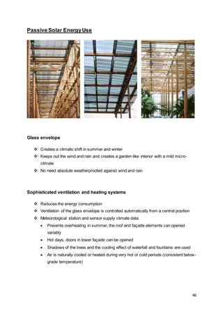 46
Passive Solar EnergyUse
Glass envelope
 Creates a climatic shift in summer and winter
 Keeps out the wind and rain and creates a garden-like interior with a mild micro-
climate
 No need absolute weatherproofed against wind and rain
Sophisticated ventilation and heating systems
 Reduces the energy consumption
 Ventilation of the glass envelope is controlled automatically from a central position
 Meteorological station and sensor supply climate data
 Prevents overheating in summer, the roof and façade elements can opened
variably
 Hot days, doors in lower façade can be opened
 Shadows of the trees and the cooling effect of waterfall and fountains are used
 Air is naturally cooled or heated during very hot or cold periods (consistent below-
grade temperature)
 
