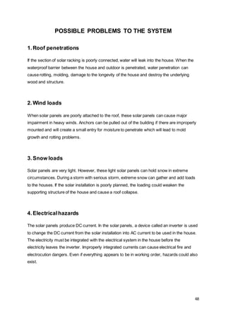 48
POSSIBLE PROBLEMS TO THE SYSTEM
1.Roof penetrations
If the section of solar racking is poorly connected, water will leak into the house. When the
waterproof barrier between the house and outdoor is penetrated, water penetration can
cause rotting, molding, damage to the longevity of the house and destroy the underlying
wood and structure.
2.Wind loads
When solar panels are poorly attached to the roof, these solar panels can cause major
impairment in heavy winds. Anchors can be pulled out of the building if there are improperly
mounted and will create a small entry for moisture to penetrate which will lead to mold
growth and rotting problems.
3.Snow loads
Solar panels are very light. However, these light solar panels can hold snow in extreme
circumstances. During a storm with serious storm, extreme snow can gather and add loads
to the houses. If the solar installation is poorly planned, the loading could weaken the
supporting structure of the house and cause a roof collapse.
4.Electricalhazards
The solar panels produce DC current. In the solar panels, a device called an inverter is used
to change the DC current from the solar installation into AC current to be used in the house.
The electricity must be integrated with the electrical system in the house before the
electricity leaves the inverter. Improperly integrated currents can cause electrical fire and
electrocution dangers. Even if everything appears to be in working order, hazards could also
exist.
 
