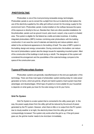 4
PHOTOVOLTAIC
Photovoltaic is one of the most promising renewable energy technologies.
Photovoltaic panels is use to convert the sunlight from the sun to electricity that replace the
use of the electricity supplied by the utility grid without concern for the energy supply for the
environment harm. Photovoltaic panels mostly installed on the rooftops because the space
of the exposure is directly to the sun. Besides that, there are other possible installations for
the photovoltaic panels such as ground mount, pole mount, carport, a top a porch or shaded
area. This system is eligible for the federal tax credits and state incentives. In building
integrated photovoltaics (BIPV) involves combining solar photovoltaics with the building
construction. It can save the cost of materials and electricity and reduce pollution also it
added to the architectural appearance to the building of itself. The value of BIPV system is
the building design and energy conservation. During construction, the builders can reduce
the cost of photovoltaics system also the design issues for separating mounted system. Most
of the construction of the buildings is built during a retrofit. The designers of this system will
considered the arrangement and the possibilities of the solar technology compare to the
space of the construction uses.
Typesof Photovoltaic System
Photovoltaic systems are generally classified based on the end-use application of the
technology. There are three main types of photovoltaic system existing today for solar power
generation at home, which are grid-tie, off-grid and hybrid systems. Each system have their
advantages and disadvantages. Which type of systems is more suitable for your household
is depends on what goals you have for the solar energy to do for your home.
Grid-Tie System
Grid-Tie System is a solar system that is connected to the utility power grid. In this
way, the power supply drawn from the utility grid will be reduced by the amount of power
generated by the PV system. However, when there is little or no output from the PV system
due to cloudy weather or at night, the electricity drawn from the utility grid will be
correspondingly increased. This system only works when the grid is up. If the grid power
goes out, the grid-tie inverter needs to be shut down immediately.
 