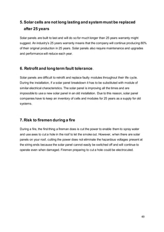 49
5.Solar cells are not long lasting and system must be replaced
after 25 years
Solar panels are built to last and will do so for much longer than 25 years warranty might
suggest. An industry’s 25 years warranty means that the company will continue producing 80%
of their original production in 25 years. Solar panels also require maintenance and upgrades
and performance will reduce each year.
6. Retrofit and long term fault tolerance.
Solar panels are difficult to retrofit and replace faulty modules throughout their life cycle.
During the installation, if a solar panel breakdown it has to be substituted with module of
similar electrical characteristics. The solar panel is improving all the times and are
impossible to use a new solar panel in an old installation. Due to this reason, solar panel
companies have to keep an inventory of cells and modules for 25 years as a supply for old
systems.
7.Risk to firemen during a fire
During a fire, the first thing a fireman does is cut the power to enable them to spray water
and use axes to cut a hole in the roof to let the smoke out. However, when there are solar
panels on your roof, cutting the power does not eliminate the hazardous voltages present at
the string ends because the solar panel cannot easily be switched off and will continue to
operate even when damaged. Firemen preparing to cut a hole could be electrocuted.
 