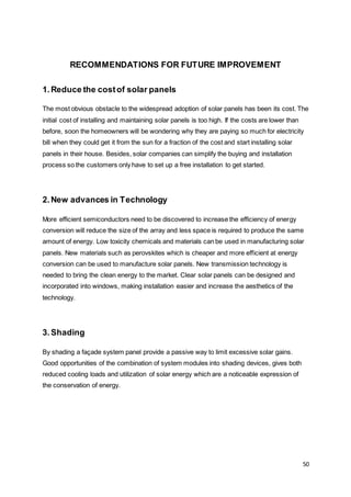 50
RECOMMENDATIONS FOR FUTURE IMPROVEMENT
1.Reduce the costof solar panels
The most obvious obstacle to the widespread adoption of solar panels has been its cost. The
initial cost of installing and maintaining solar panels is too high. If the costs are lower than
before, soon the homeowners will be wondering why they are paying so much for electricity
bill when they could get it from the sun for a fraction of the cost and start installing solar
panels in their house. Besides, solar companies can simplify the buying and installation
process so the customers only have to set up a free installation to get started.
2.New advances in Technology
More efficient semiconductors need to be discovered to increase the efficiency of energy
conversion will reduce the size of the array and less space is required to produce the same
amount of energy. Low toxicity chemicals and materials can be used in manufacturing solar
panels. New materials such as perovskites which is cheaper and more efficient at energy
conversion can be used to manufacture solar panels. New transmission technology is
needed to bring the clean energy to the market. Clear solar panels can be designed and
incorporated into windows, making installation easier and increase the aesthetics of the
technology.
3.Shading
By shading a façade system panel provide a passive way to limit excessive solar gains.
Good opportunities of the combination of system modules into shading devices, gives both
reduced cooling loads and utilization of solar energy which are a noticeable expression of
the conservation of energy.
 
