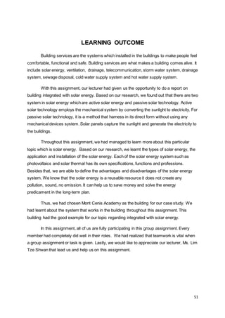 51
LEARNING OUTCOME
Building services are the systems which installed in the buildings to make people feel
comfortable, functional and safe. Building services are what makes a building comes alive. It
include solar energy, ventilation, drainage, telecommunication, storm water system, drainage
system, sewage disposal, cold water supply system and hot water supply system.
With this assignment, our lecturer had given us the opportunity to do a report on
building integrated with solar energy. Based on our research, we found out that there are two
system in solar energy which are active solar energy and passive solar technology. Active
solar technology employs the mechanical system by converting the sunlight to electricity. For
passive solar technology, it is a method that harness in its direct form without using any
mechanical devices system. Solar panels capture the sunlight and generate the electricity to
the buildings.
Throughout this assignment, we had managed to learn more about this particular
topic which is solar energy. Based on our research, we learnt the types of solar energy, the
application and installation of the solar energy. Each of the solar energy system such as
photovoltaics and solar thermal has its own specifications, functions and professions.
Besides that, we are able to define the advantages and disadvantages of the solar energy
system. We know that the solar energy is a reusable resource it does not create any
pollution, sound, no emission. It can help us to save money and solve the energy
predicament in the long-term plan.
Thus, we had chosen Mont Cenis Academy as the building for our case study. We
had learnt about the system that works in the building throughout this assignment. This
building had the good example for our topic regarding integrated with solar energy.
In this assignment, all of us are fully participating in this group assignment. Every
member had completely did well in their roles. We had realized that teamwork is vital when
a group assignment or task is given. Lastly, we would like to appreciate our lecturer, Ms. Lim
Tze Shwan that lead us and help us on this assignment.
 
