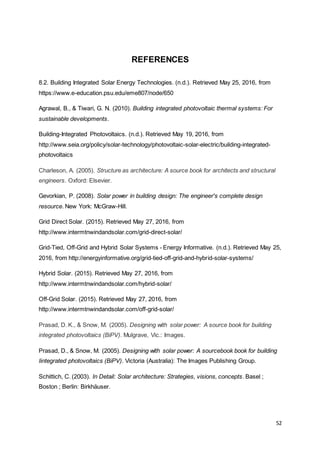52
REFERENCES
8.2. Building Integrated Solar Energy Technologies. (n.d.). Retrieved May 25, 2016, from
https://www.e-education.psu.edu/eme807/node/650
Agrawal, B., & Tiwari, G. N. (2010). Building integrated photovoltaic thermal systems: For
sustainable developments.
Building-Integrated Photovoltaics. (n.d.). Retrieved May 19, 2016, from
http://www.seia.org/policy/solar-technology/photovoltaic-solar-electric/building-integrated-
photovoltaics
Charleson, A. (2005). Structure as architecture: A source book for architects and structural
engineers. Oxford: Elsevier.
Gevorkian, P. (2008). Solar power in building design: The engineer's complete design
resource. New York: McGraw-Hill.
Grid Direct Solar. (2015). Retrieved May 27, 2016, from
http://www.intermtnwindandsolar.com/grid-direct-solar/
Grid-Tied, Off-Grid and Hybrid Solar Systems - Energy Informative. (n.d.). Retrieved May 25,
2016, from http://energyinformative.org/grid-tied-off-grid-and-hybrid-solar-systems/
Hybrid Solar. (2015). Retrieved May 27, 2016, from
http://www.intermtnwindandsolar.com/hybrid-solar/
Off-Grid Solar. (2015). Retrieved May 27, 2016, from
http://www.intermtnwindandsolar.com/off-grid-solar/
Prasad, D. K., & Snow, M. (2005). Designing with solar power: A source book for building
integrated photovoltaics (BiPV). Mulgrave, Vic.: Images.
Prasad, D., & Snow, M. (2005). Designing with solar power: A sourcebook book for building
Iintegrated photovoltaics (BiPV). Victoria (Australia): The Images Publishing Group.
Schittich, C. (2003). In Detail: Solar architecture: Strategies, visions, concepts. Basel ;
Boston ; Berlin: Birkhäuser.
 