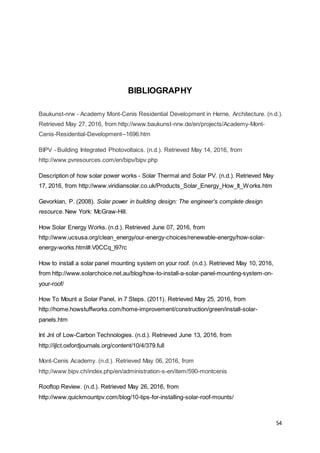 54
BIBLIOGRAPHY
Baukunst-nrw - Academy Mont-Cenis Residential Development in Herne, Architecture. (n.d.).
Retrieved May 27, 2016, from http://www.baukunst-nrw.de/en/projects/Academy-Mont-
Cenis-Residential-Development--1696.htm
BIPV - Building Integrated Photovoltaics. (n.d.). Retrieved May 14, 2016, from
http://www.pvresources.com/en/bipv/bipv.php
Description of how solar power works - Solar Thermal and Solar PV. (n.d.). Retrieved May
17, 2016, from http://www.viridiansolar.co.uk/Products_Solar_Energy_How_It_Works.htm
Gevorkian, P. (2008). Solar power in building design: The engineer's complete design
resource. New York: McGraw-Hill.
How Solar Energy Works. (n.d.). Retrieved June 07, 2016, from
http://www.ucsusa.org/clean_energy/our-energy-choices/renewable-energy/how-solar-
energy-works.html#.V0CCq_l97rc
How to install a solar panel mounting system on your roof. (n.d.). Retrieved May 10, 2016,
from http://www.solarchoice.net.au/blog/how-to-install-a-solar-panel-mounting-system-on-
your-roof/
How To Mount a Solar Panel, in 7 Steps. (2011). Retrieved May 25, 2016, from
http://home.howstuffworks.com/home-improvement/construction/green/install-solar-
panels.htm
Int Jnl of Low-Carbon Technologies. (n.d.). Retrieved June 13, 2016, from
http://ijlct.oxfordjournals.org/content/10/4/379.full
Mont-Cenis Academy. (n.d.). Retrieved May 06, 2016, from
http://www.bipv.ch/index.php/en/administration-s-en/item/590-montcenis
Rooftop Review. (n.d.). Retrieved May 26, 2016, from
http://www.quickmountpv.com/blog/10-tips-for-installing-solar-roof-mounts/
 