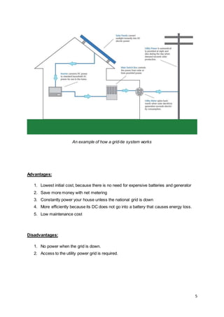 5
An example of how a grid-tie system works
Advantages:
1. Lowest initial cost, because there is no need for expensive batteries and generator
2. Save more money with net metering
3. Constantly power your house unless the national grid is down
4. More efficiently because its DC does not go into a battery that causes energy loss.
5. Low maintenance cost
Disadvantages:
1. No power when the grid is down.
2. Access to the utility power grid is required.
 