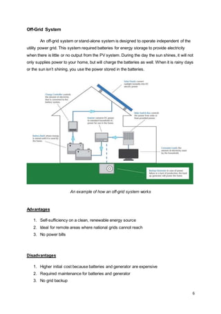 6
Off-Grid System
An off-grid system or stand-alone system is designed to operate independent of the
utility power grid. This system required batteries for energy storage to provide electricity
when there is little or no output from the PV system. During the day the sun shines, it will not
only supplies power to your home, but will charge the batteries as well. When it is rainy days
or the sun isn’t shining, you use the power stored in the batteries.
An example of how an off-grid system works
Advantages
1. Self-sufficiency on a clean, renewable energy source
2. Ideal for remote areas where national grids cannot reach
3. No power bills
Disadvantages
1. Higher initial cost because batteries and generator are expensive
2. Required maintenance for batteries and generator
3. No grid backup
 