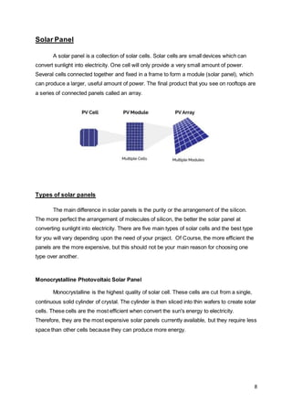 8
Solar Panel
A solar panel is a collection of solar cells. Solar cells are small devices which can
convert sunlight into electricity. One cell will only provide a very small amount of power.
Several cells connected together and fixed in a frame to form a module (solar panel), which
can produce a larger, useful amount of power. The final product that you see on rooftops are
a series of connected panels called an array.
Types of solar panels
The main difference in solar panels is the purity or the arrangement of the silicon.
The more perfect the arrangement of molecules of silicon, the better the solar panel at
converting sunlight into electricity. There are five main types of solar cells and the best type
for you will vary depending upon the need of your project. Of Course, the more efficient the
panels are the more expensive, but this should not be your main reason for choosing one
type over another.
Monocrystalline Photovoltaic Solar Panel
Monocrystalline is the highest quality of solar cell. These cells are cut from a single,
continuous solid cylinder of crystal. The cylinder is then sliced into thin wafers to create solar
cells. These cells are the most efficient when convert the sun's energy to electricity.
Therefore, they are the most expensive solar panels currently available, but they require less
space than other cells because they can produce more energy.
 