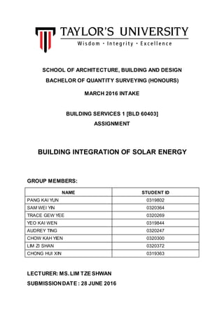 SCHOOL OF ARCHITECTURE, BUILDING AND DESIGN
BACHELOR OF QUANTITY SURVEYING (HONOURS)
MARCH 2016 INTAKE
BUILDING SERVICES 1 [BLD 60403]
ASSIGNMENT
BUILDING INTEGRATION OF SOLAR ENERGY
GROUP MEMBERS:
NAME STUDENT ID
PANG KAI YUN 0319802
SAM WEI YIN 0320364
TRACE GEW YEE 0320269
YEO KAI WEN 0319844
AUDREY TING 0320247
CHOW KAH YIEN 0320300
LIM ZI SHAN 0320372
CHONG HUI XIN 0319363
LECTURER: MS.LIM TZE SHWAN
SUBMISSIONDATE : 28 JUNE 2016
 