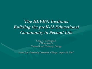 The ELVEN Institute: Building the preK-12 Educational Community in Second Life Craig A. Cunningham (“Dewey Jung”) National-Louis University, Chicago Second Life Community Convention, Chicago, August 26, 2007 