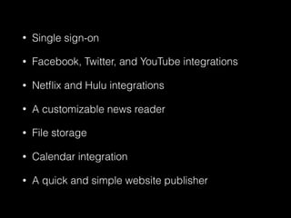 • Single sign-on
• Facebook, Twitter, and YouTube integrations
• Netﬂix and Hulu integrations
• A customizable news reader
• File storage
• Calendar integration
• A quick and simple website publisher
 