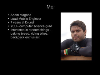 • Adam Magaña
• Lead Mobile Engineer
• 7 years at Drund
• YSU - computer science grad
• Interested in random things -
baking bread, riding bikes,
backpack enthusiast
Me
 