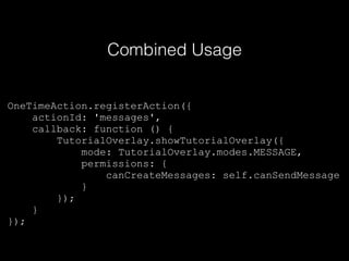 OneTimeAction.registerAction({
actionId: 'messages',
callback: function () {
TutorialOverlay.showTutorialOverlay({
mode: TutorialOverlay.modes.MESSAGE,
permissions: {
canCreateMessages: self.canSendMessage
}
});
}
});
Combined Usage
 