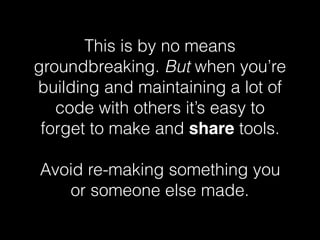 This is by no means
groundbreaking. But when you’re
building and maintaining a lot of
code with others it’s easy to
forget to make and share tools.
Avoid re-making something you
or someone else made.
 