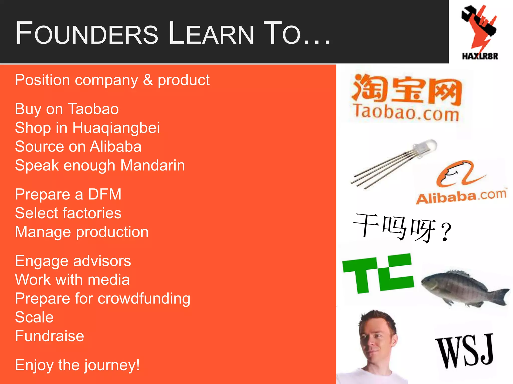 FOUNDERS LEARN TO…
Position company & product
Buy on Taobao
Shop in Huaqiangbei
Source on Alibaba
Speak enough Mandarin
Prepare a DFM
Select factories
Manage production
Engage advisors
Work with media
Prepare for crowdfunding
Scale
Fundraise
Enjoy the journey!
 