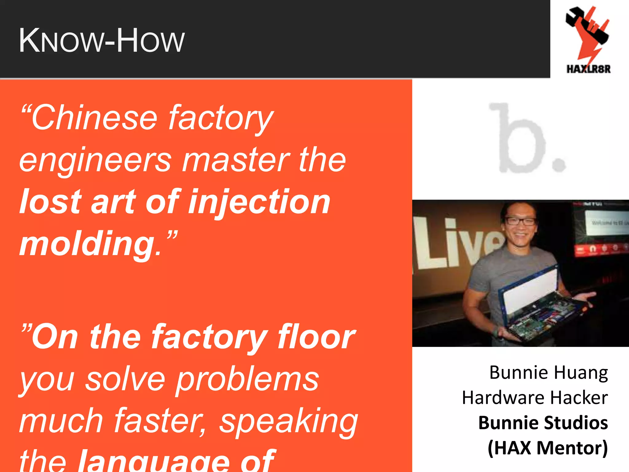 KNOW-HOW
“Chinese factory
engineers master the
lost art of injection
molding.”
”On the factory floor
you solve problems
much faster, speaking
Bunnie Huang
Hardware Hacker
Bunnie Studios
(HAX Mentor)
 
