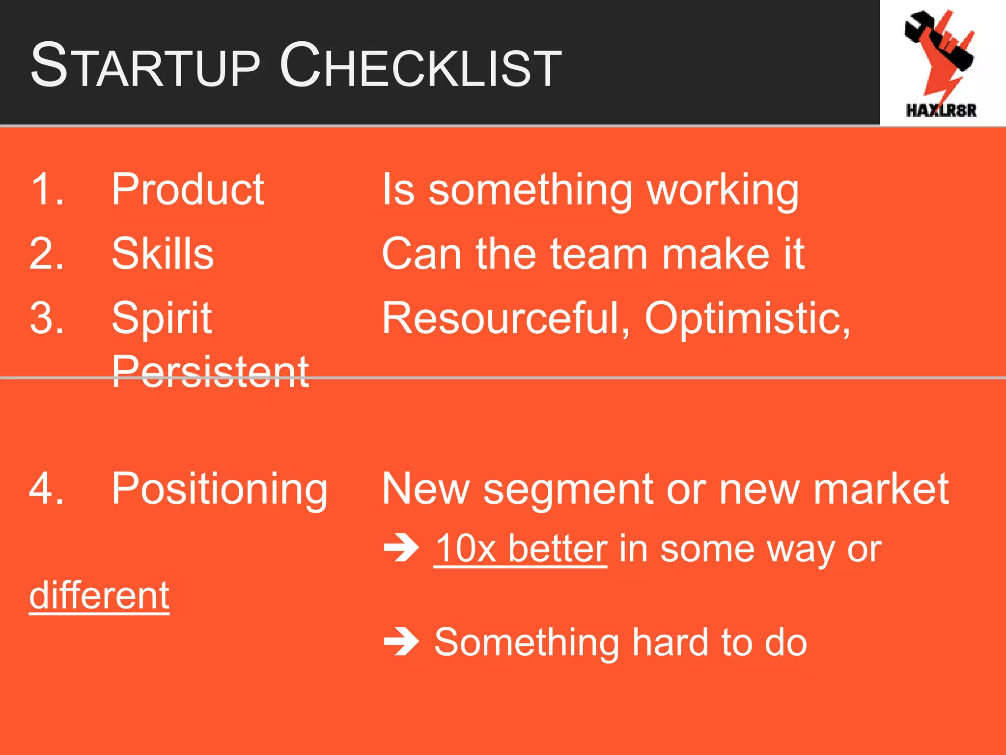 STARTUP CHECKLIST
1. Product Is something working
2. Skills Can the team make it
3. Spirit Resourceful, Optimistic,
Persistent
4. Positioning New segment or new market
 10x better in some way or
different
 Something hard to do
 