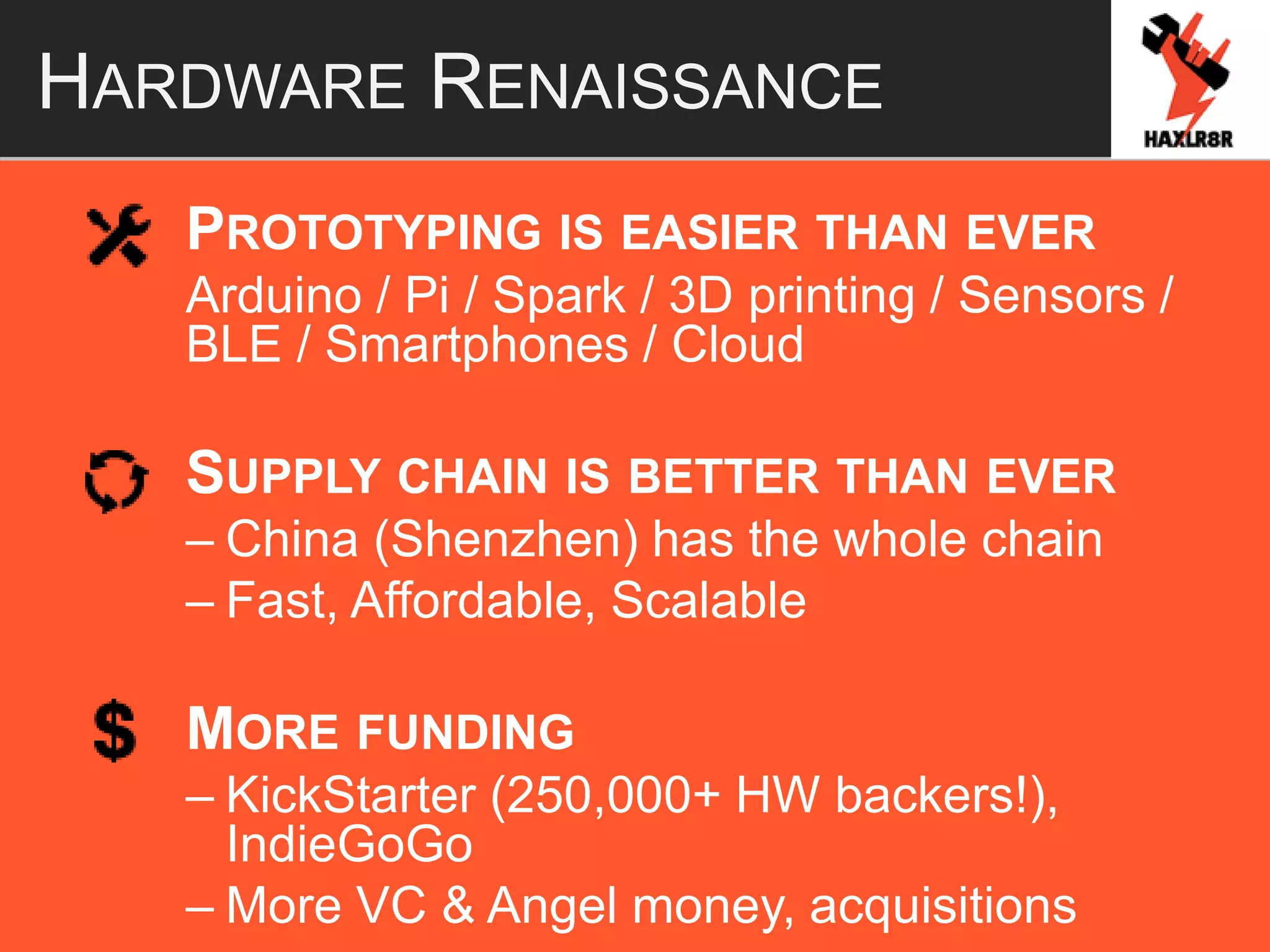 HARDWARE RENAISSANCE
PROTOTYPING IS EASIER THAN EVER
Arduino / Pi / Spark / 3D printing / Sensors /
BLE / Smartphones / Cloud
SUPPLY CHAIN IS BETTER THAN EVER
– China (Shenzhen) has the whole chain
– Fast, Affordable, Scalable
MORE FUNDING
– KickStarter (250,000+ HW backers!),
IndieGoGo
– More VC & Angel money, acquisitions
 
