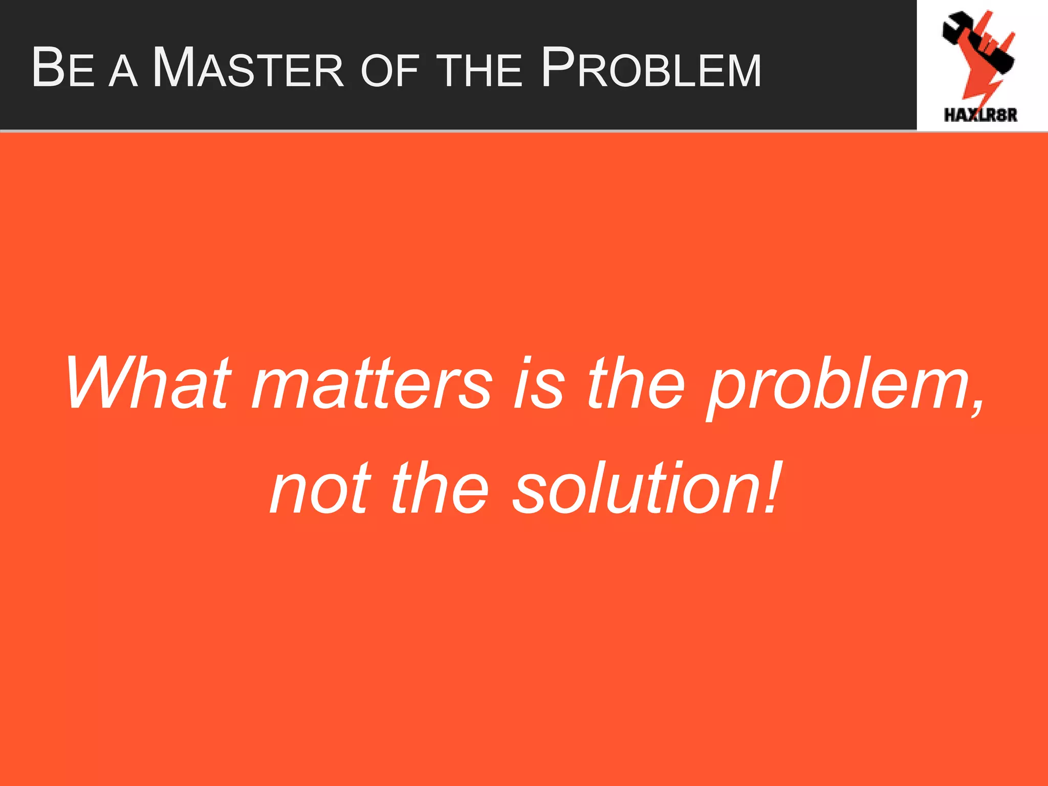 BE A MASTER OF THE PROBLEM
What matters is the problem,
not the solution!
 