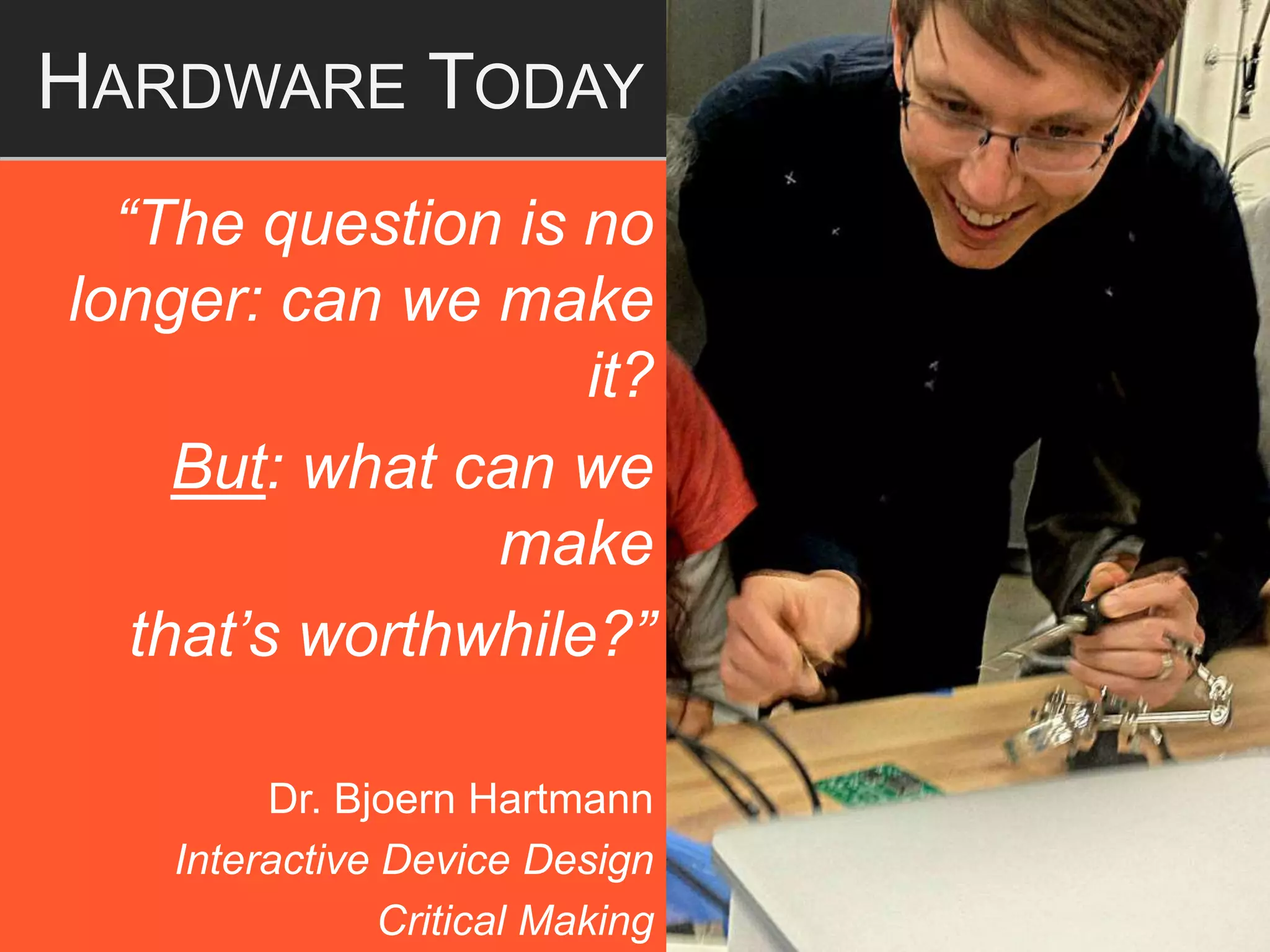 “The question is no
longer: can we make
it?
But: what can we
make
that’s worthwhile?”
Dr. Bjoern Hartmann
Interactive Device Design
Critical Making
HARDWARE TODAY
 