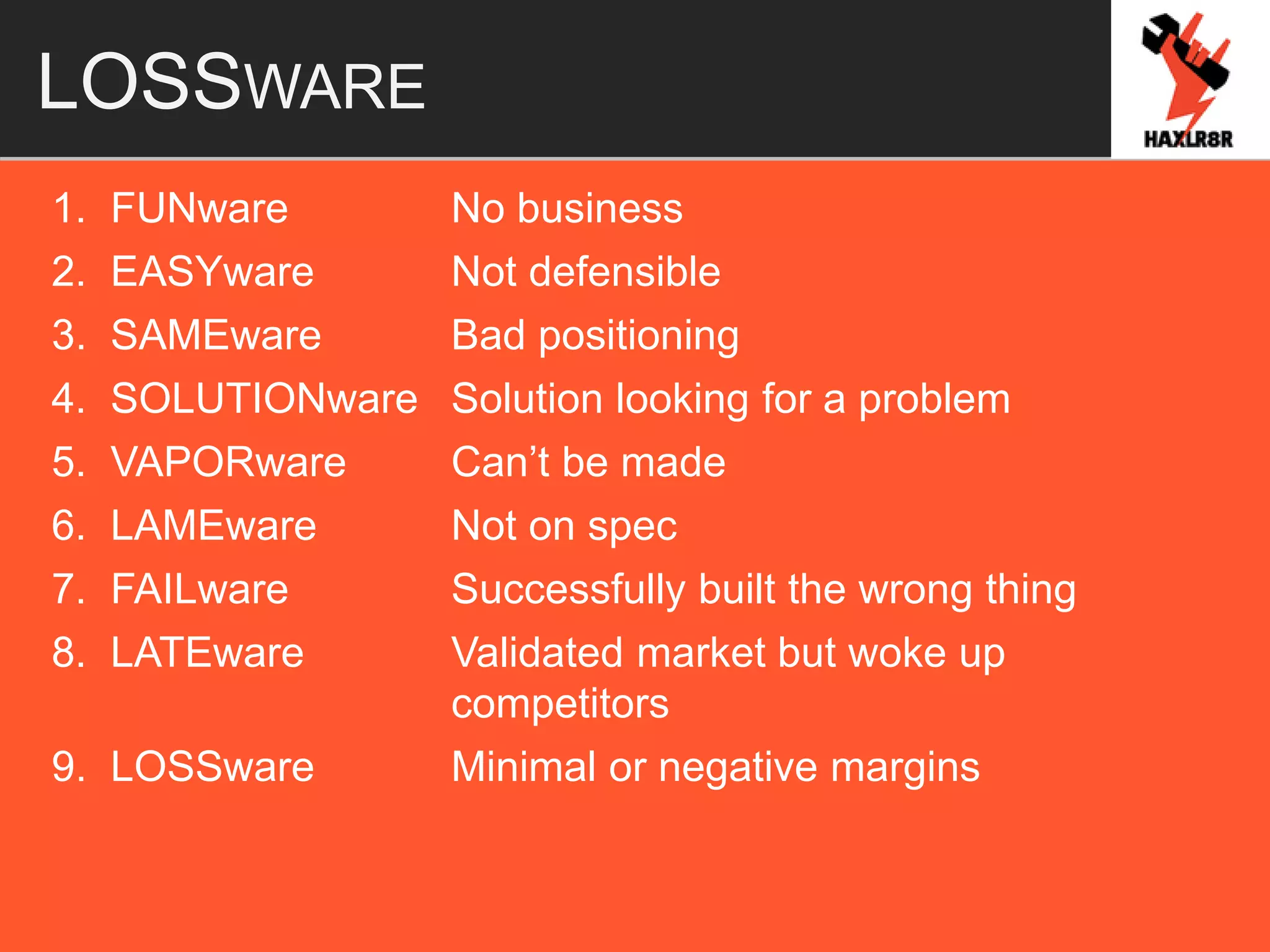 LOSSWARE
1. FUNware No business
2. EASYware Not defensible
3. SAMEware Bad positioning
4. SOLUTIONware Solution looking for a problem
5. VAPORware Can’t be made
6. LAMEware Not on spec
7. FAILware Successfully built the wrong thing
8. LATEware Validated market but woke up
competitors
9. LOSSware Minimal or negative margins
 